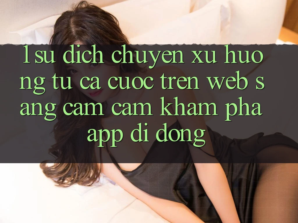 1. Sự dịch chuyển xu hướng: Từ cá cược trên Web sang cảm cảm khám phá App di động 1. Sự dịch chuyển xu hướng: Từ cá cược trên Web sang cảm cảm khám phá App di động