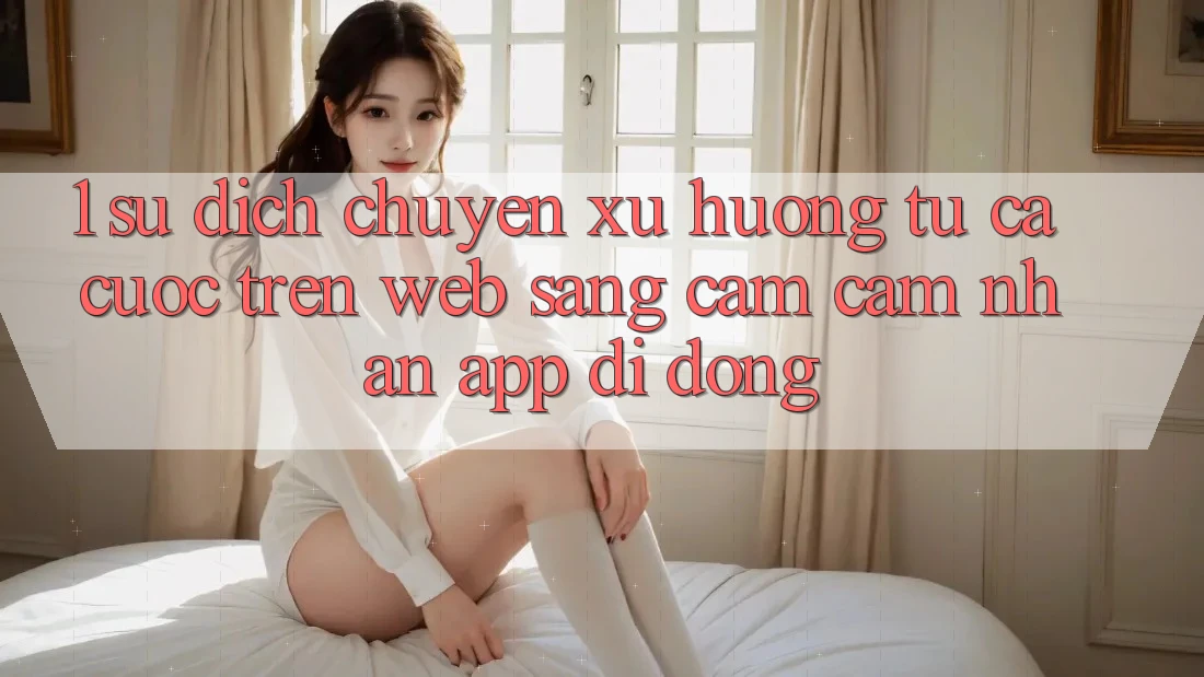 1. Sự dịch chuyển xu hướng: Từ cá cược trên Web sang cảm cảm nhận App di động 1. Sự dịch chuyển xu hướng: Từ cá cược trên Web sang cảm cảm nhận App di động
