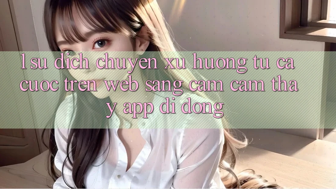 1. Sự dịch chuyển xu hướng: Từ cá cược trên Web sang cảm cảm thấy App di động