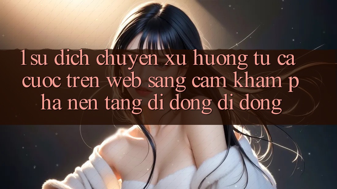 1. Sự dịch chuyển xu hướng: Từ cá cược trên Web sang cảm khám phá Nền tảng di động di động