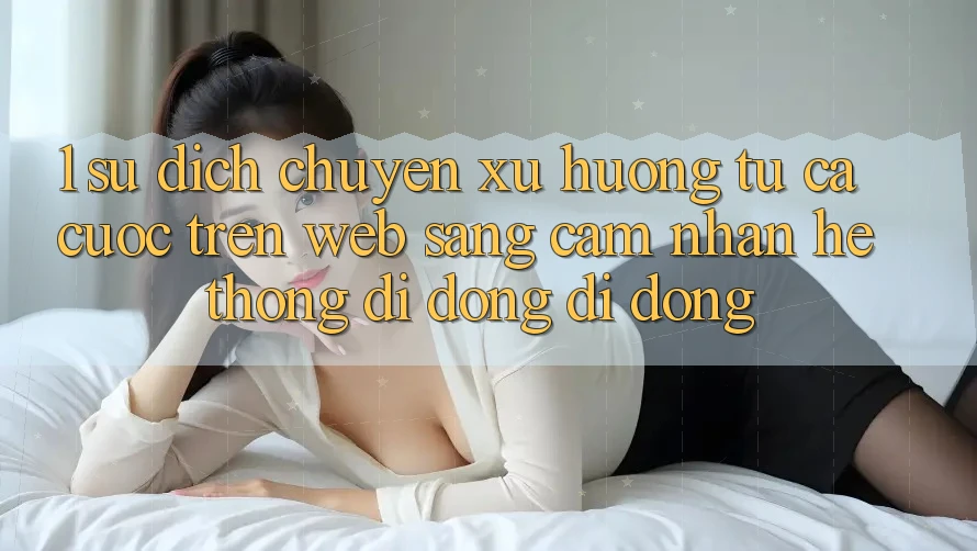 1. Sự dịch chuyển xu hướng: Từ cá cược trên Web sang cảm nhận Hệ thống di động di động