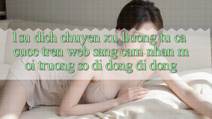 1. Sự dịch chuyển xu hướng: Từ cá cược trên Web sang cảm nhận Môi trường số di động di động
