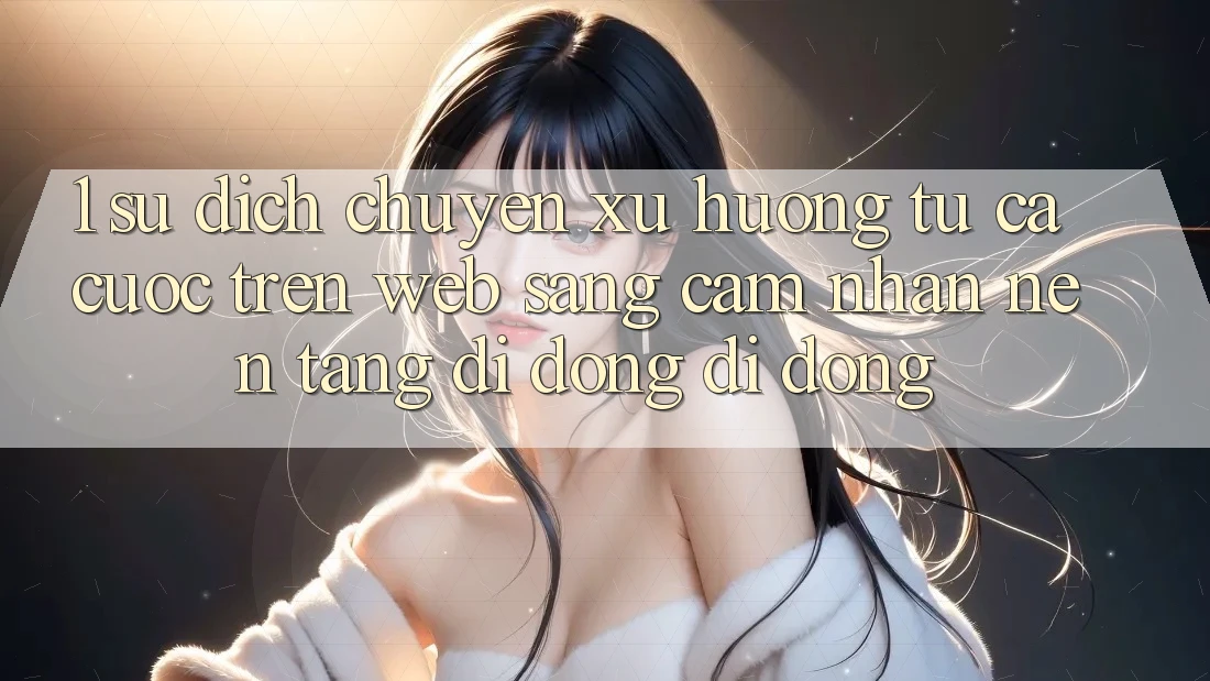 1. Sự dịch chuyển xu hướng: Từ cá cược trên Web sang cảm nhận Nền tảng di động di động 1. Sự dịch chuyển xu hướng: Từ cá cược trên Web sang cảm nhận Nền tảng di động di động