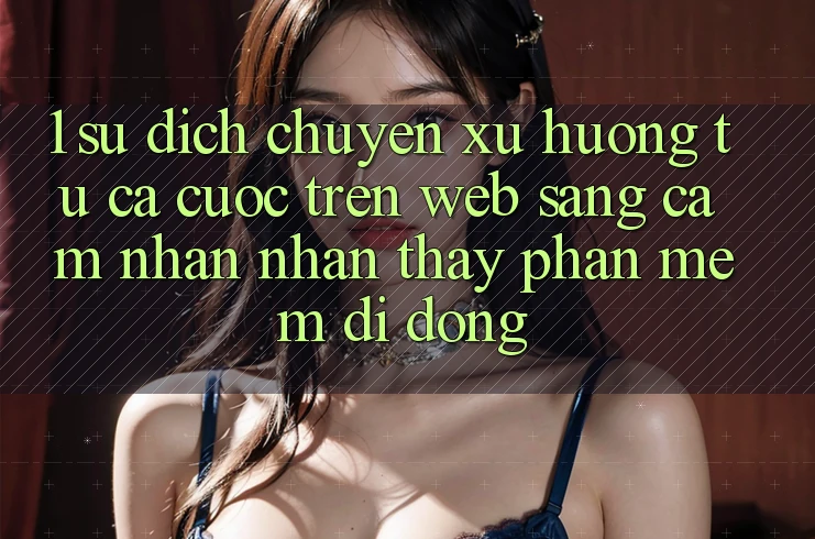 1. Sự dịch chuyển xu hướng: Từ cá cược trên Web sang cảm nhận nhận thấy Phần mềm di động