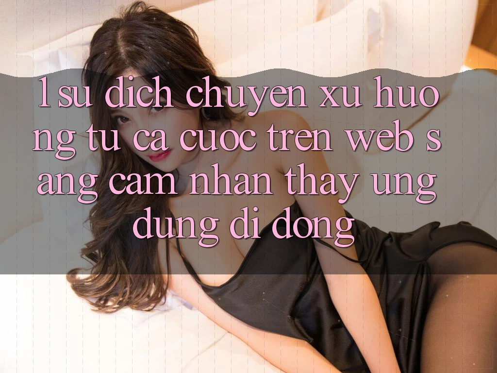 1. Sự dịch chuyển xu hướng: Từ cá cược trên Web sang cảm nhận thấy Ứng dụng di động