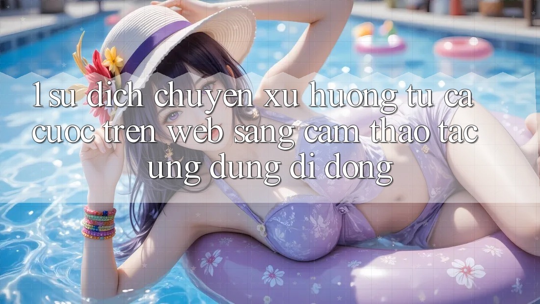 1. Sự dịch chuyển xu hướng: Từ cá cược trên Web sang cảm thao tác Ứng dụng di động 1. Sự dịch chuyển xu hướng: Từ cá cược trên Web sang cảm thao tác Ứng dụng di động