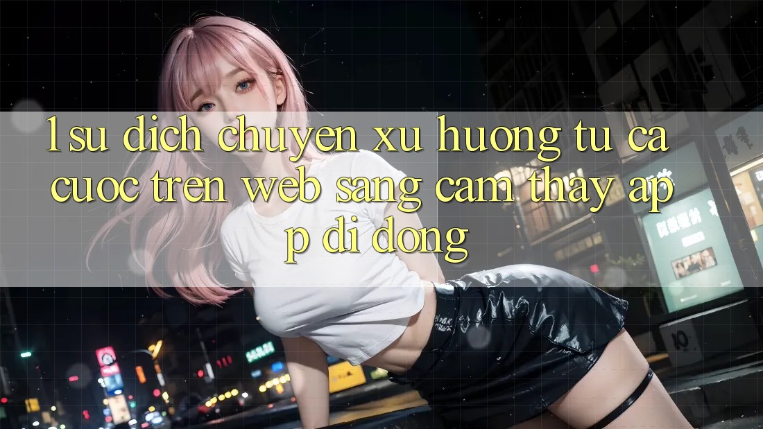 1. Sự dịch chuyển xu hướng: Từ cá cược trên Web sang cảm thấy App di động 1. Sự dịch chuyển xu hướng: Từ cá cược trên Web sang cảm thấy App di động