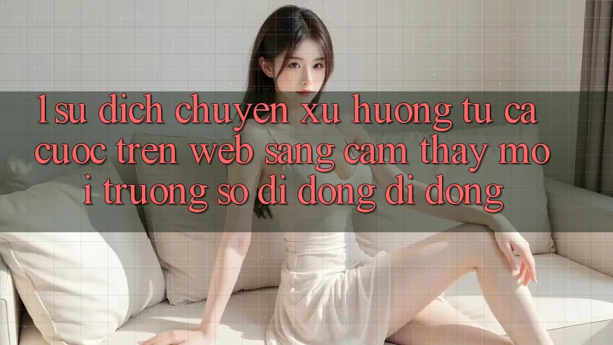 1. Sự dịch chuyển xu hướng: Từ cá cược trên Web sang cảm thấy Môi trường số di động di động