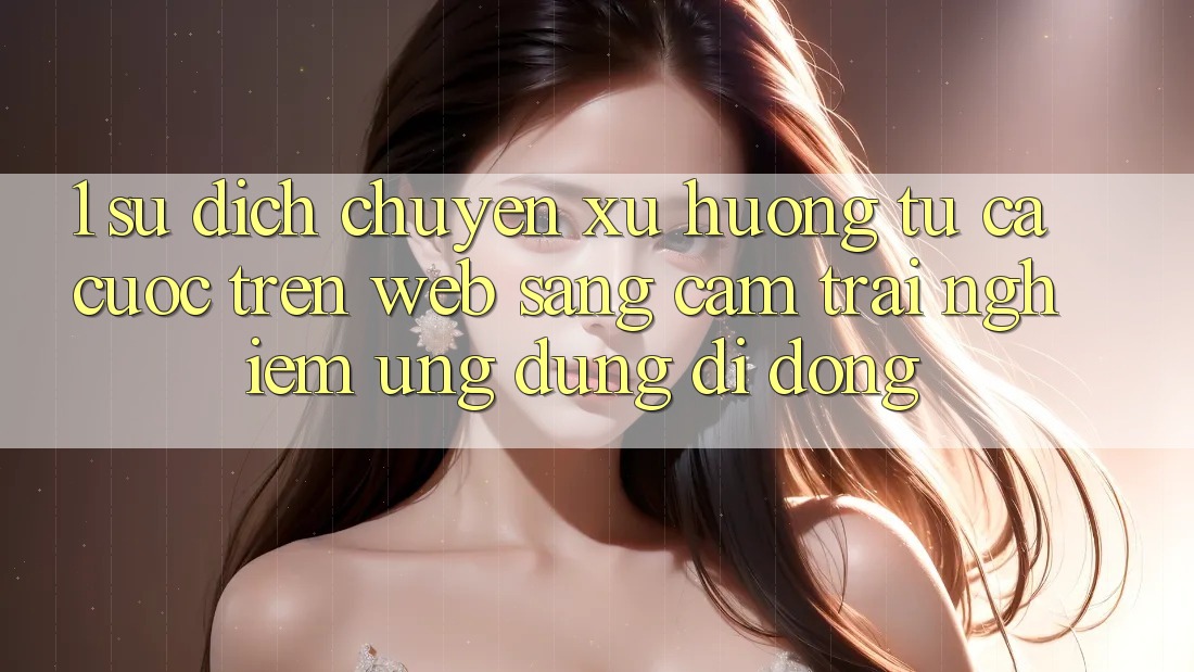 1. Sự dịch chuyển xu hướng: Từ cá cược trên Web sang cảm trải nghiệm Ứng dụng di động