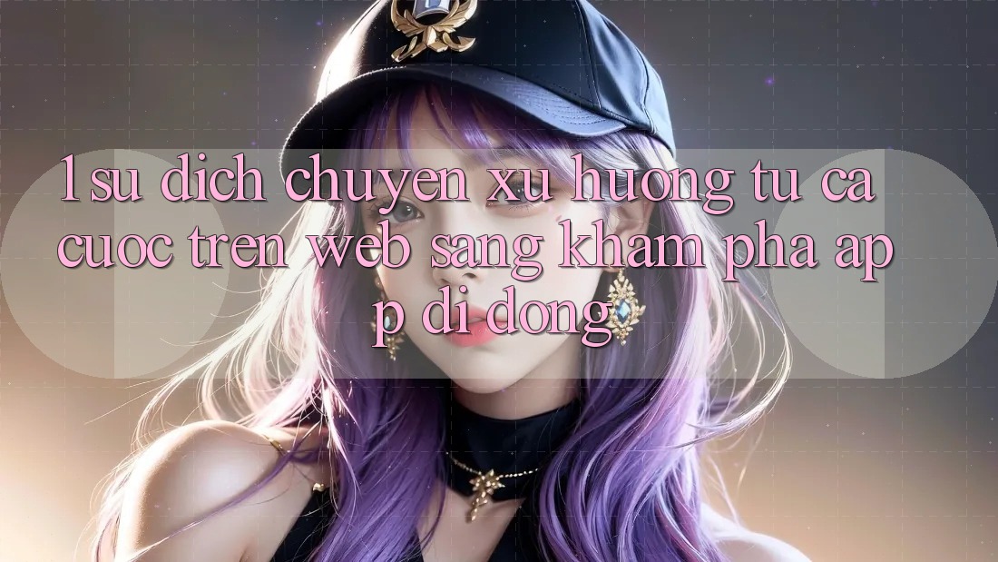 1. Sự dịch chuyển xu hướng: Từ cá cược trên Web sang khám phá App di động