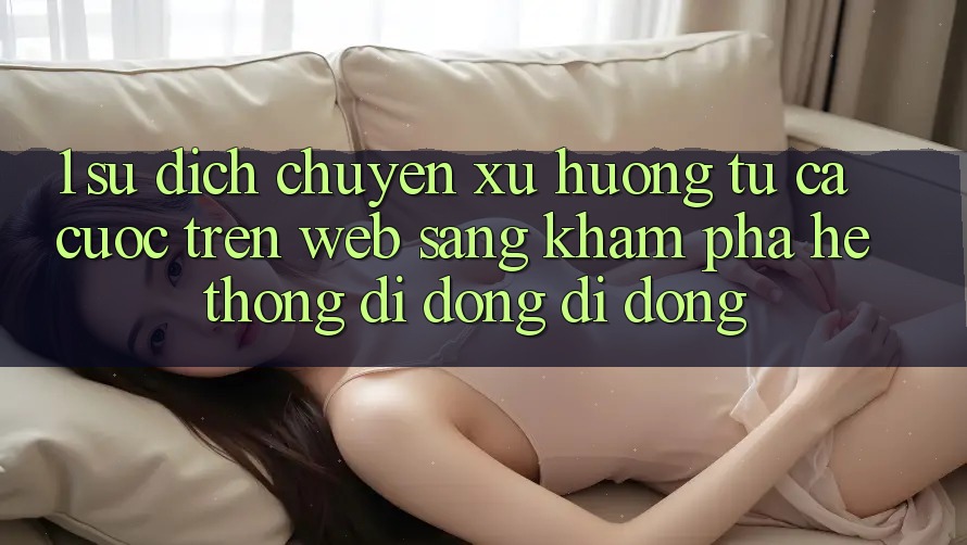 1. Sự dịch chuyển xu hướng: Từ cá cược trên Web sang khám phá Hệ thống di động di động