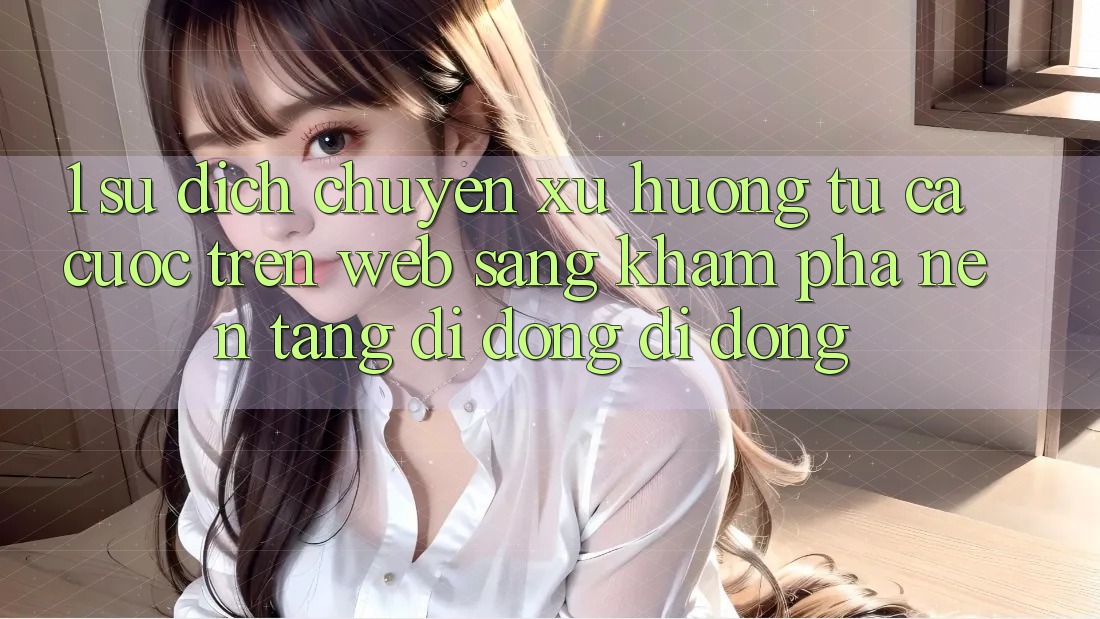 1. Sự dịch chuyển xu hướng: Từ cá cược trên Web sang khám phá Nền tảng di động di động 1. Sự dịch chuyển xu hướng: Từ cá cược trên Web sang khám phá Nền tảng di động di động
