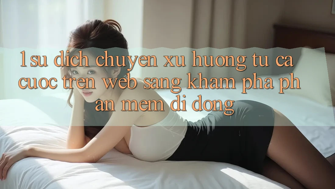 1. Sự dịch chuyển xu hướng: Từ cá cược trên Web sang khám phá Phần mềm di động