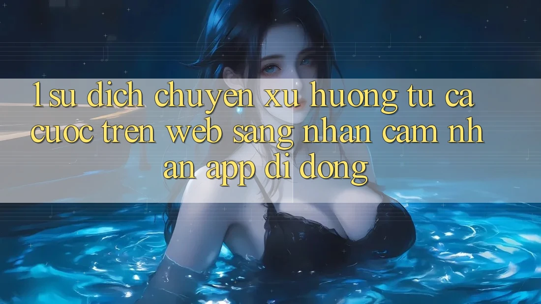 1. Sự dịch chuyển xu hướng: Từ cá cược trên Web sang nhận cảm nhận App di động