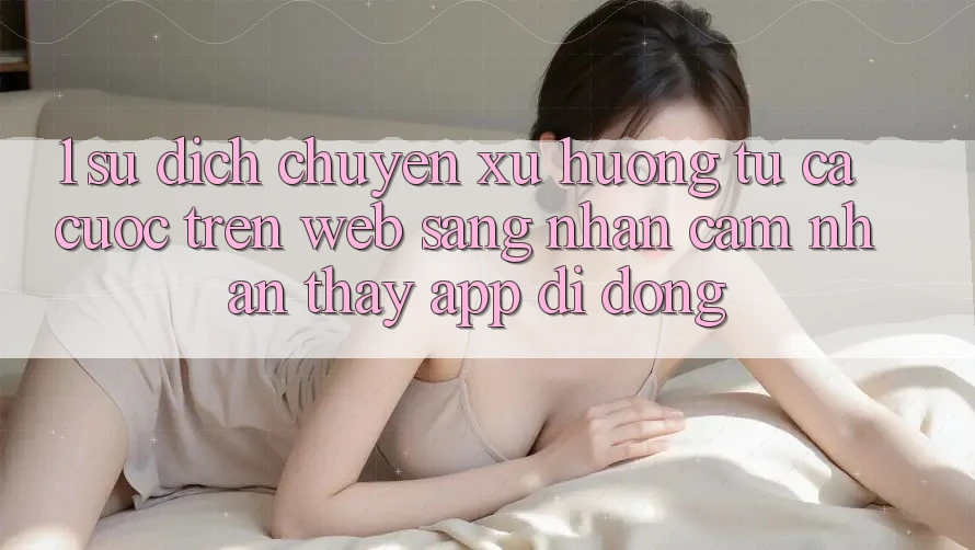 1. Sự dịch chuyển xu hướng: Từ cá cược trên Web sang nhận cảm nhận thấy App di động 1. Sự dịch chuyển xu hướng: Từ cá cược trên Web sang nhận cảm nhận thấy App di động