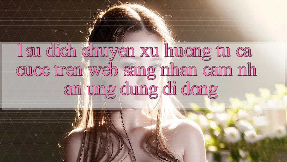 1. Sự dịch chuyển xu hướng: Từ cá cược trên Web sang nhận cảm nhận Ứng dụng di động 1. Sự dịch chuyển xu hướng: Từ cá cược trên Web sang nhận cảm nhận Ứng dụng di động