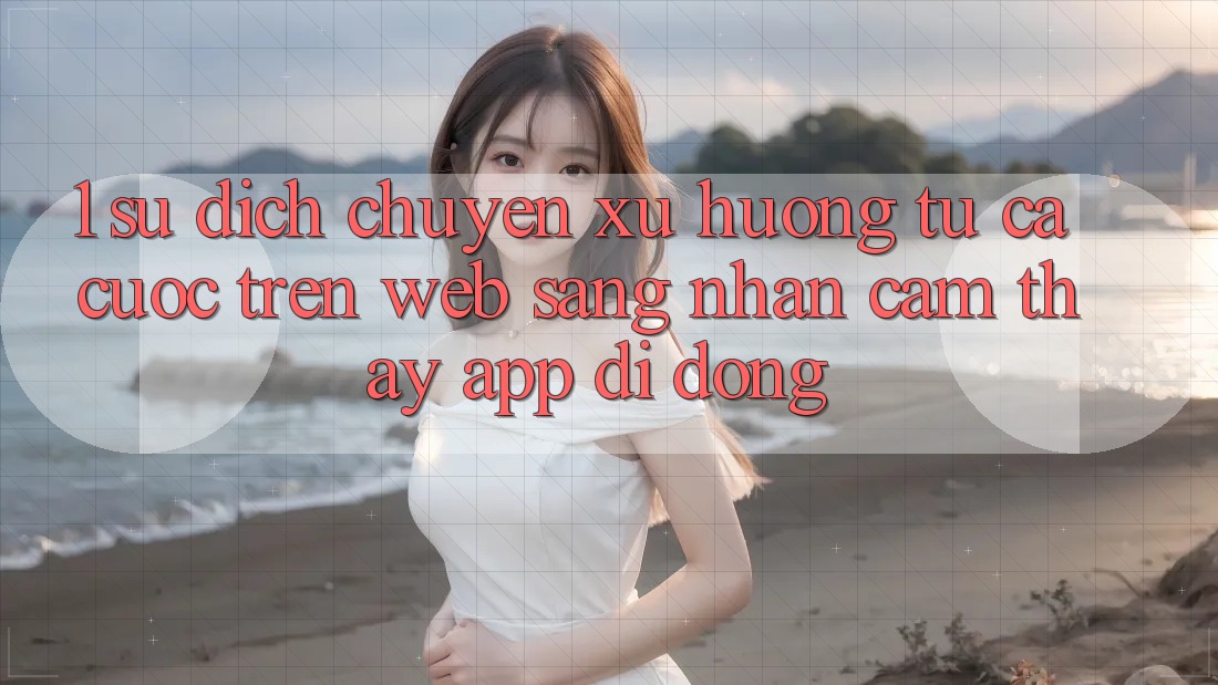 1. Sự dịch chuyển xu hướng: Từ cá cược trên Web sang nhận cảm thấy App di động 1. Sự dịch chuyển xu hướng: Từ cá cược trên Web sang nhận cảm thấy App di động