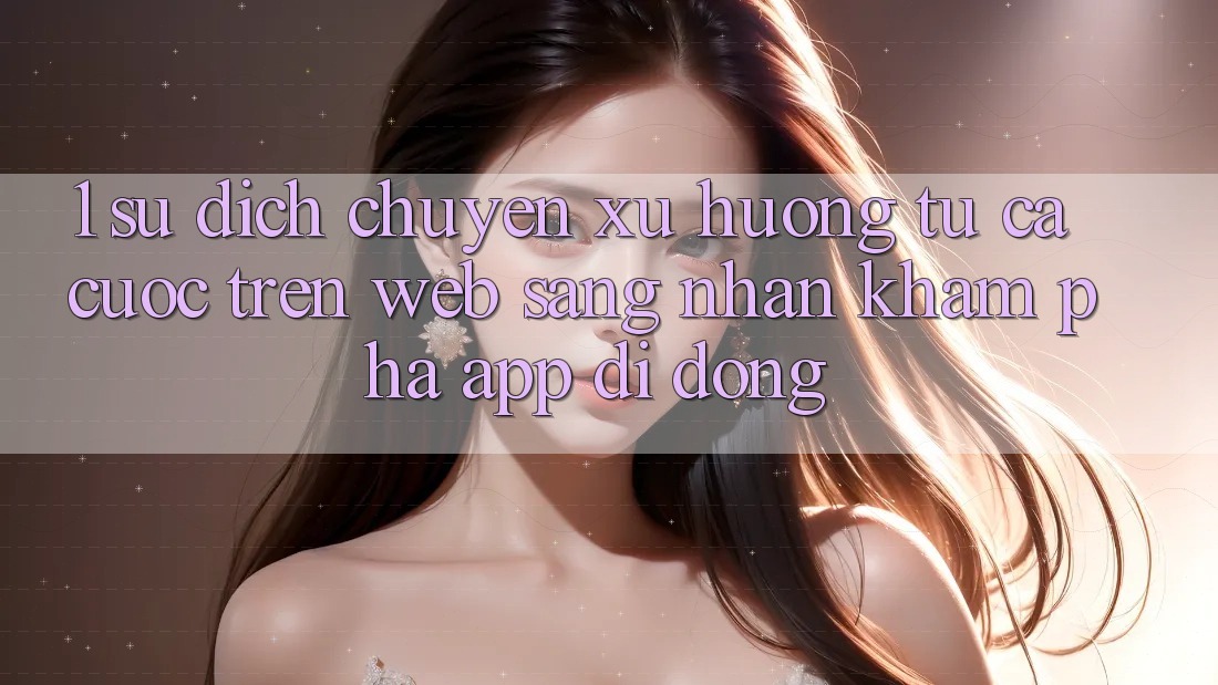 1. Sự dịch chuyển xu hướng: Từ cá cược trên Web sang nhận khám phá App di động