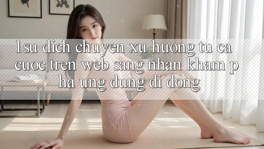 1. Sự dịch chuyển xu hướng: Từ cá cược trên Web sang nhận khám phá Ứng dụng di động 1. Sự dịch chuyển xu hướng: Từ cá cược trên Web sang nhận khám phá Ứng dụng di động