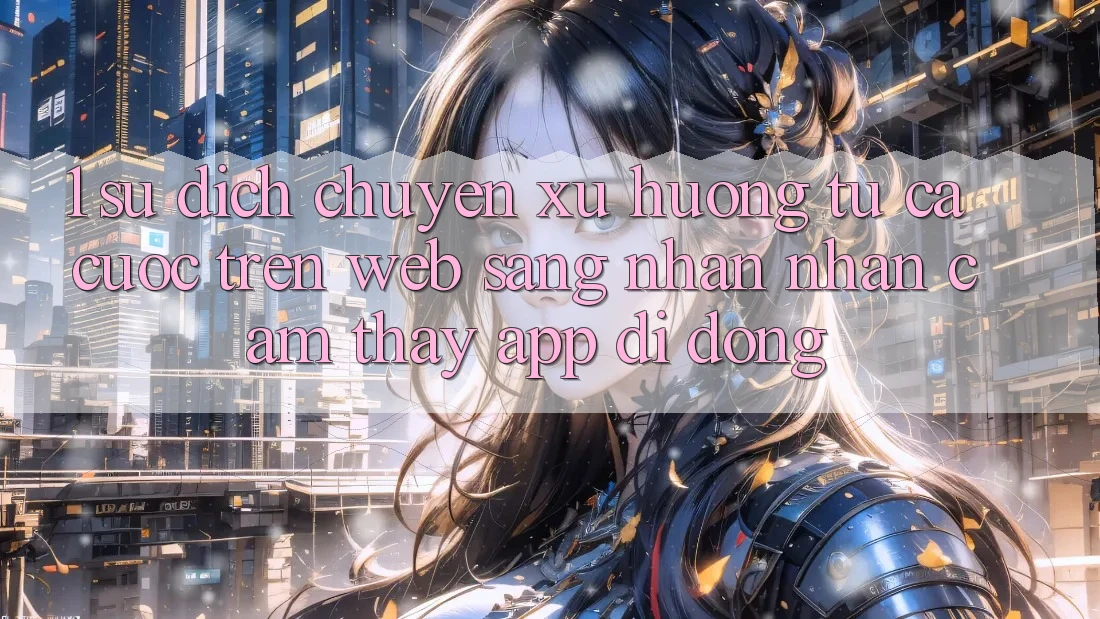 1. Sự dịch chuyển xu hướng: Từ cá cược trên Web sang nhận nhận cảm thấy App di động 1. Sự dịch chuyển xu hướng: Từ cá cược trên Web sang nhận nhận cảm thấy App di động