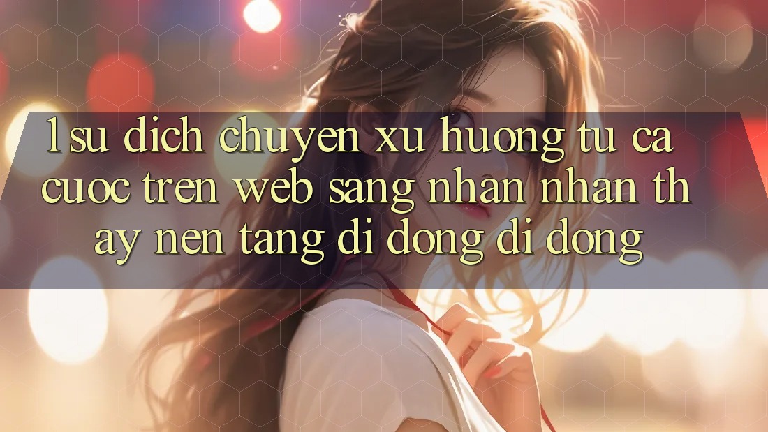 1. Sự dịch chuyển xu hướng: Từ cá cược trên Web sang nhận nhận thấy Nền tảng di động di động