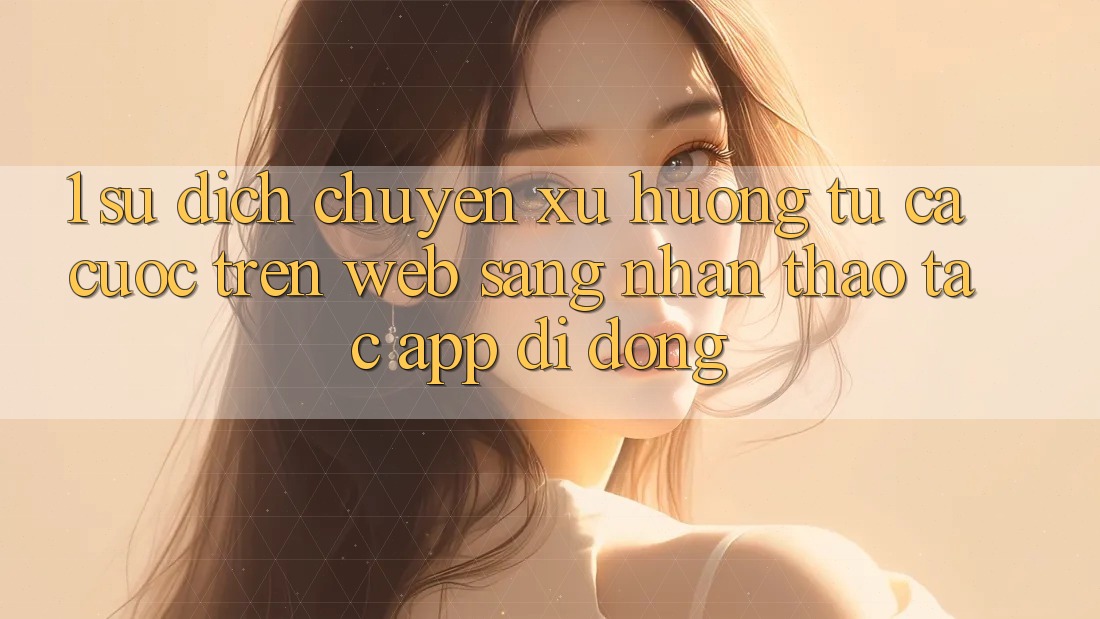 1. Sự dịch chuyển xu hướng: Từ cá cược trên Web sang nhận thao tác App di động