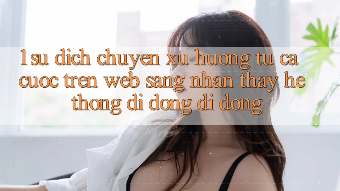 1. Sự dịch chuyển xu hướng: Từ cá cược trên Web sang nhận thấy Hệ thống di động di động