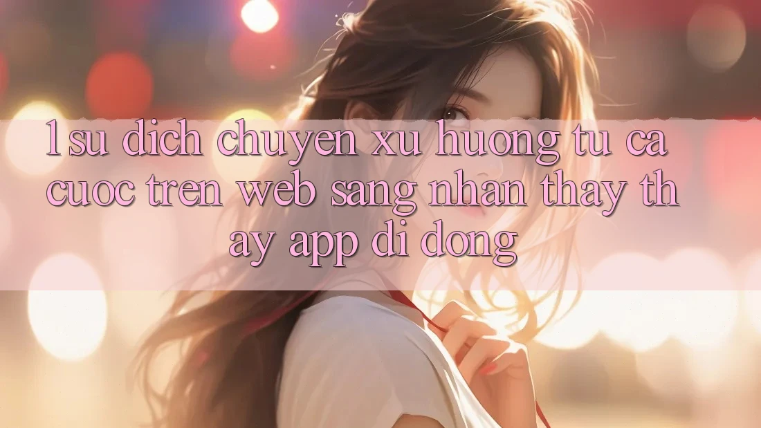 1. Sự dịch chuyển xu hướng: Từ cá cược trên Web sang nhận thấy thấy App di động 1. Sự dịch chuyển xu hướng: Từ cá cược trên Web sang nhận thấy thấy App di động