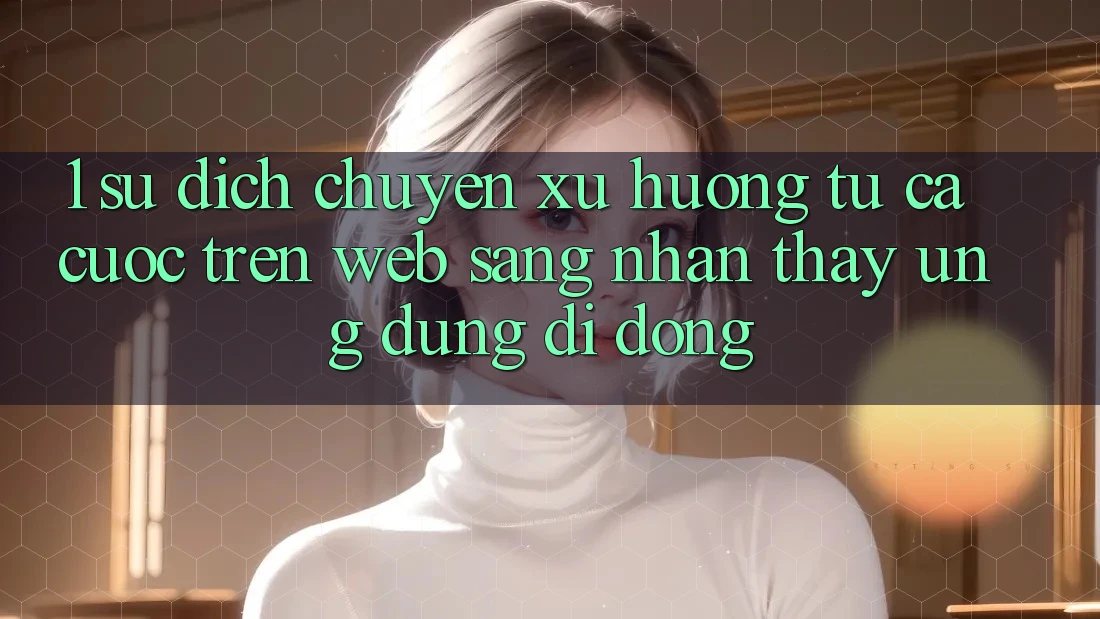 1. Sự dịch chuyển xu hướng: Từ cá cược trên Web sang nhận thấy Ứng dụng di động