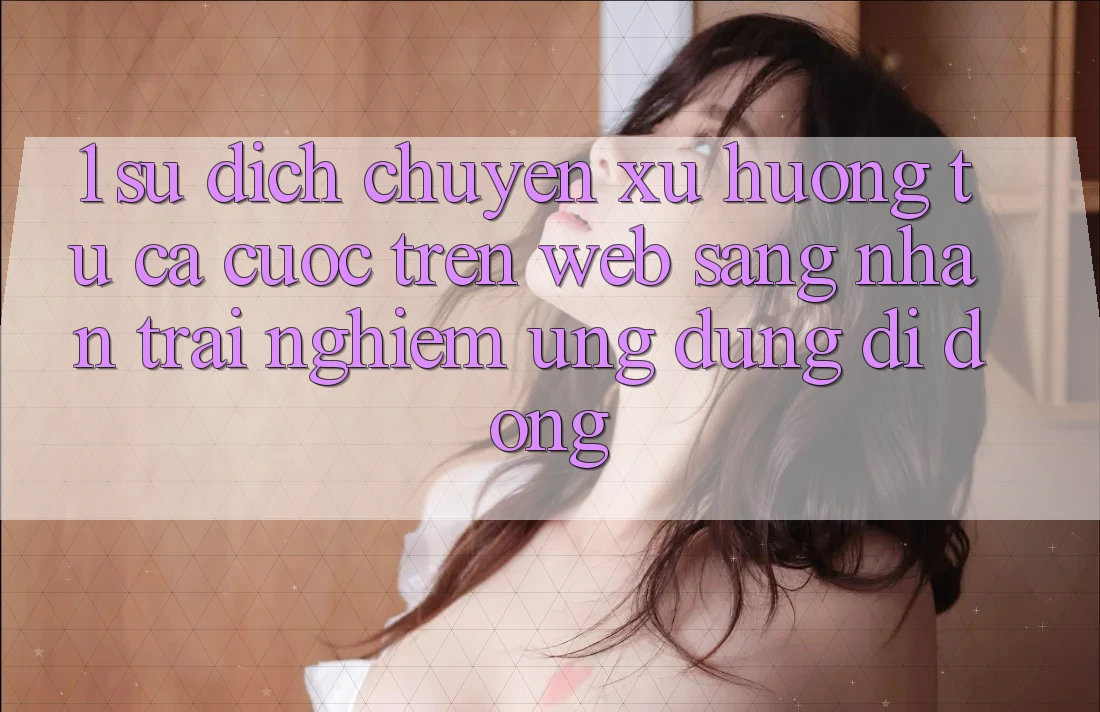 1. Sự dịch chuyển xu hướng: Từ cá cược trên Web sang nhận trải nghiệm Ứng dụng di động