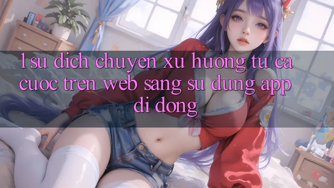 1. Sự dịch chuyển xu hướng: Từ cá cược trên Web sang sử dụng App di động