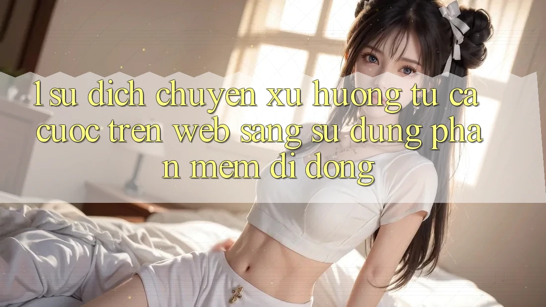 1. Sự dịch chuyển xu hướng: Từ cá cược trên Web sang sử dụng Phần mềm di động 1. Sự dịch chuyển xu hướng: Từ cá cược trên Web sang sử dụng Phần mềm di động