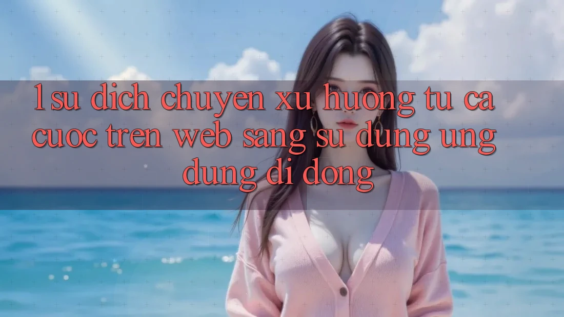 1. Sự dịch chuyển xu hướng: Từ cá cược trên Web sang sử dụng Ứng dụng di động 1. Sự dịch chuyển xu hướng: Từ cá cược trên Web sang sử dụng Ứng dụng di động