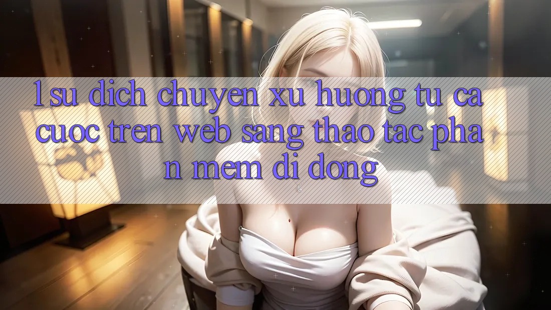 1. Sự dịch chuyển xu hướng: Từ cá cược trên Web sang thao tác Phần mềm di động 1. Sự dịch chuyển xu hướng: Từ cá cược trên Web sang thao tác Phần mềm di động
