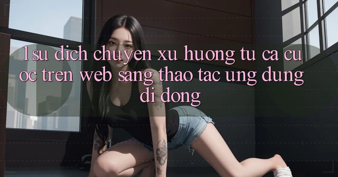 1. Sự dịch chuyển xu hướng: Từ cá cược trên Web sang thao tác Ứng dụng di động 1. Sự dịch chuyển xu hướng: Từ cá cược trên Web sang thao tác Ứng dụng di động