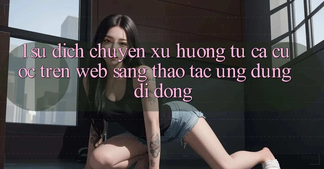 1. Sự dịch chuyển xu hướng: Từ cá cược trên Web sang thao tác Ứng dụng di động 1. Sự dịch chuyển xu hướng: Từ cá cược trên Web sang thao tác Ứng dụng di động