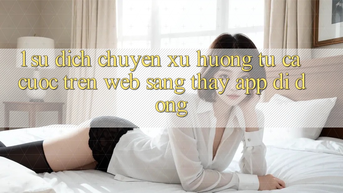 1. Sự dịch chuyển xu hướng: Từ cá cược trên Web sang thấy App di động 1. Sự dịch chuyển xu hướng: Từ cá cược trên Web sang thấy App di động