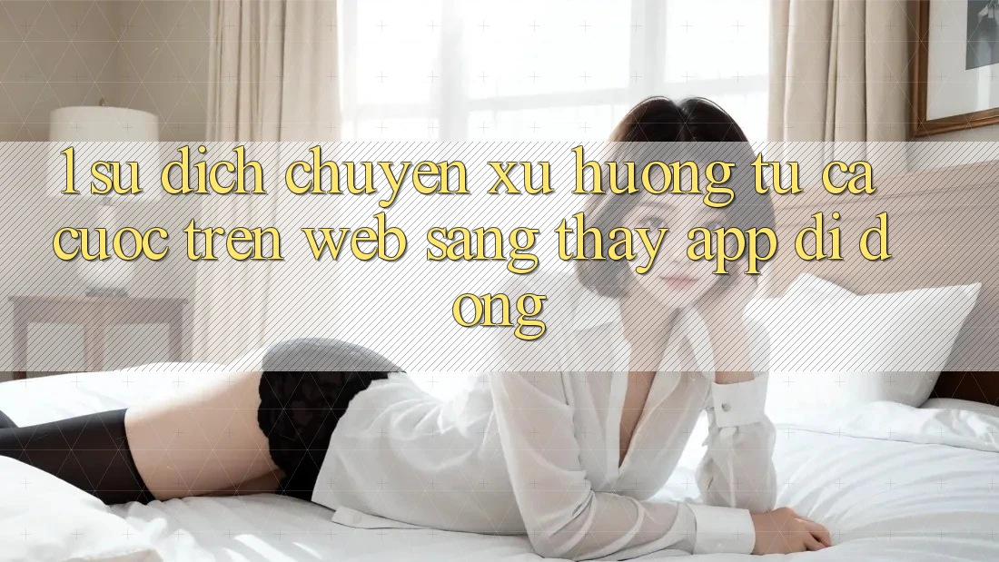 1. Sự dịch chuyển xu hướng: Từ cá cược trên Web sang thấy App di động