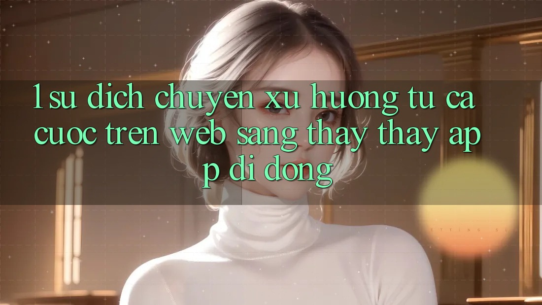 1. Sự dịch chuyển xu hướng: Từ cá cược trên Web sang thấy thấy App di động