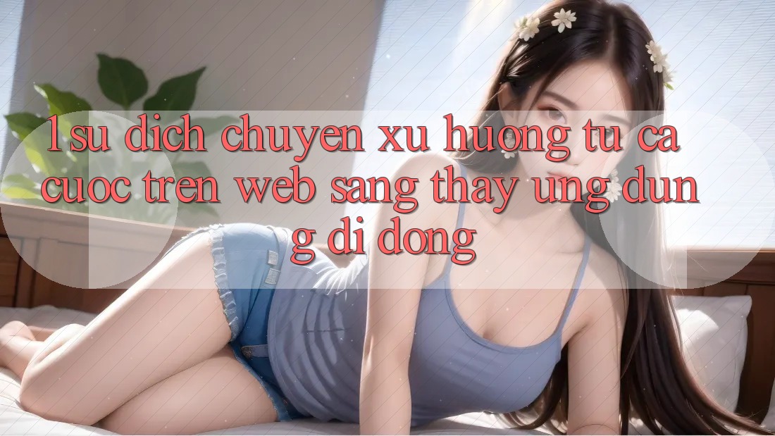 1. Sự dịch chuyển xu hướng: Từ cá cược trên Web sang thấy Ứng dụng di động