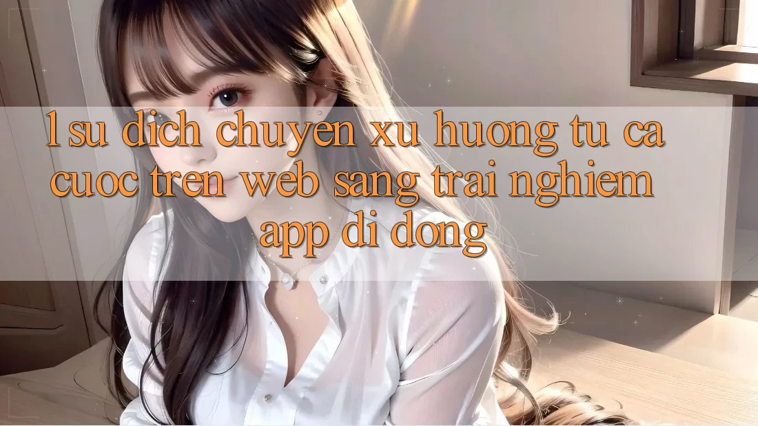 1. Sự dịch chuyển xu hướng: Từ cá cược trên Web sang trải nghiệm App di động 1. Sự dịch chuyển xu hướng: Từ cá cược trên Web sang trải nghiệm App di động