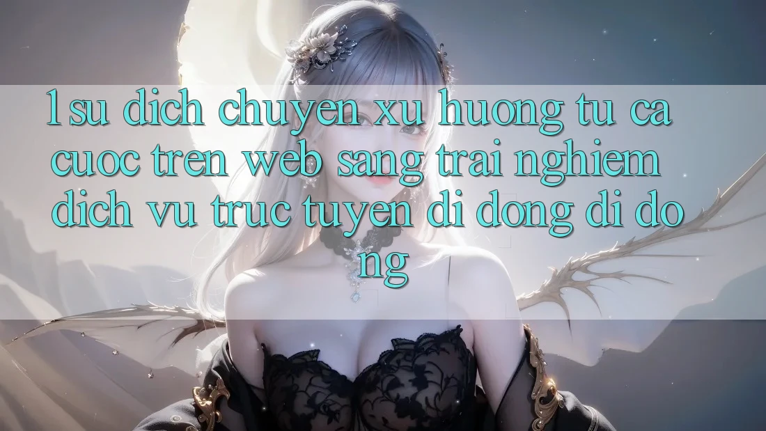 1. Sự dịch chuyển xu hướng: Từ cá cược trên Web sang trải nghiệm Dịch vụ trực tuyến di động di động 1. Sự dịch chuyển xu hướng: Từ cá cược trên Web sang trải nghiệm Dịch vụ trực tuyến di động di động
