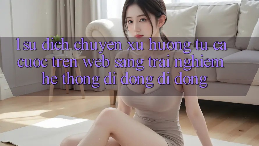 1. Sự dịch chuyển xu hướng: Từ cá cược trên Web sang trải nghiệm Hệ thống di động di động