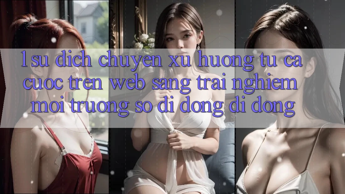 1. Sự dịch chuyển xu hướng: Từ cá cược trên Web sang trải nghiệm Môi trường số di động di động 1. Sự dịch chuyển xu hướng: Từ cá cược trên Web sang trải nghiệm Môi trường số di động di động
