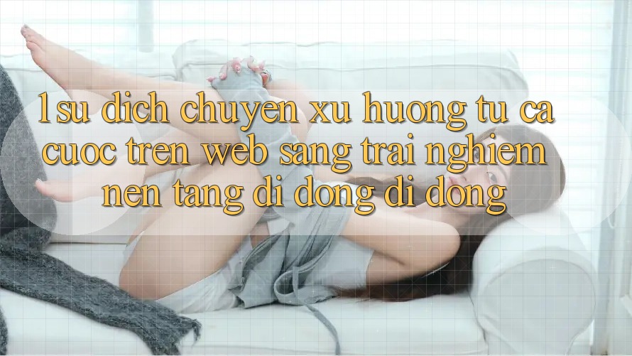 1. Sự dịch chuyển xu hướng: Từ cá cược trên Web sang trải nghiệm Nền tảng di động di động