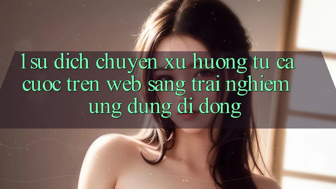 1. Sự dịch chuyển xu hướng: Từ cá cược trên Web sang trải nghiệm Ứng dụng di động