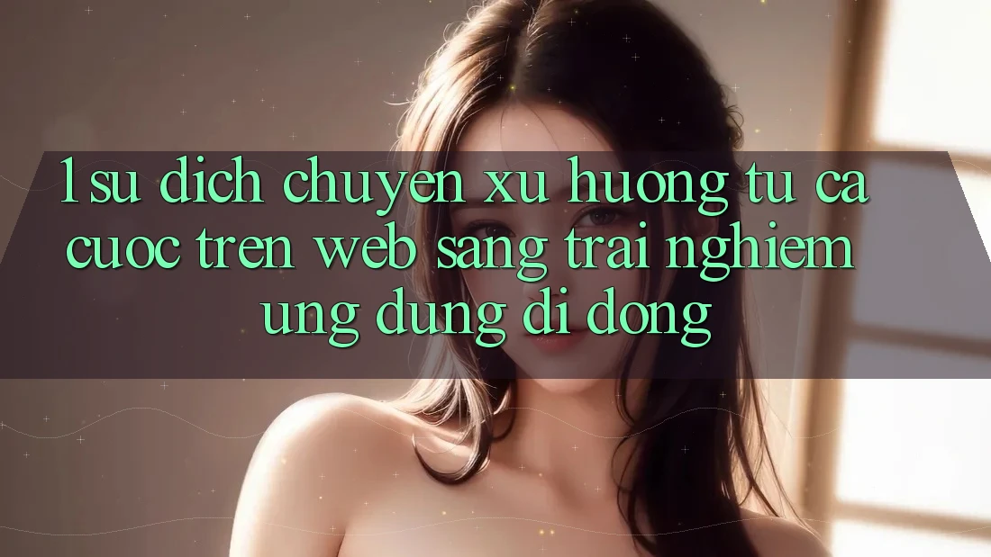 1. Sự dịch chuyển xu hướng: Từ cá cược trên Web sang trải nghiệm Ứng dụng di động