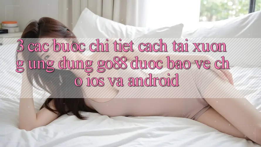 3. Các bước chi tiết cách tải xuống Ứng dụng Go88 được bảo vệ cho iOS và Android