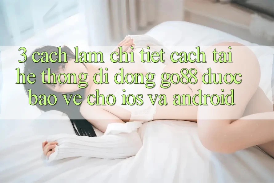 3. Cách làm chi tiết cách tải Hệ thống di động Go88 được bảo vệ cho iOS và Android 3. Cách làm chi tiết cách tải Hệ thống di động Go88 được bảo vệ cho iOS và Android