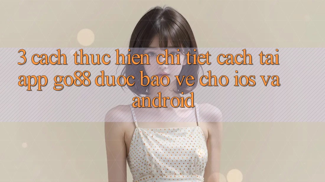 3. Cách thực hiện chi tiết cách tải App Go88 được bảo vệ cho iOS và Android 3. Cách thực hiện chi tiết cách tải App Go88 được bảo vệ cho iOS và Android